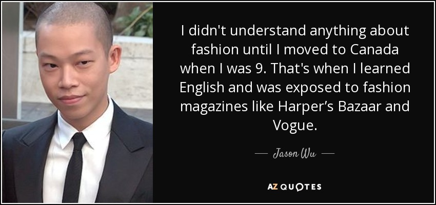 I didn't understand anything about fashion until I moved to Canada when I was 9. That's when I learned English and was exposed to fashion magazines like Harper’s Bazaar and Vogue. - Jason Wu
