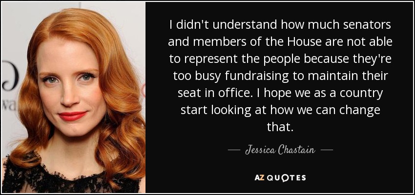 I didn't understand how much senators and members of the House are not able to represent the people because they're too busy fundraising to maintain their seat in office. I hope we as a country start looking at how we can change that. - Jessica Chastain