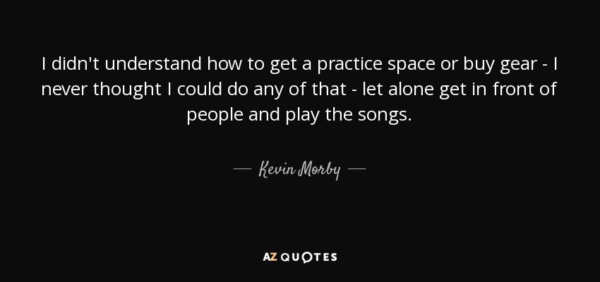 I didn't understand how to get a practice space or buy gear - I never thought I could do any of that - let alone get in front of people and play the songs. - Kevin Morby