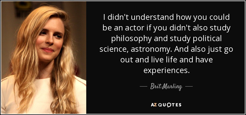 I didn't understand how you could be an actor if you didn't also study philosophy and study political science, astronomy. And also just go out and live life and have experiences. - Brit Marling