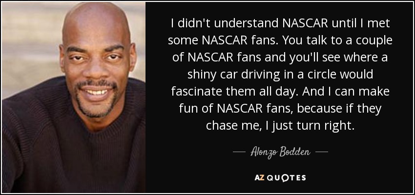 I didn't understand NASCAR until I met some NASCAR fans. You talk to a couple of NASCAR fans and you'll see where a shiny car driving in a circle would fascinate them all day. And I can make fun of NASCAR fans, because if they chase me, I just turn right. - Alonzo Bodden