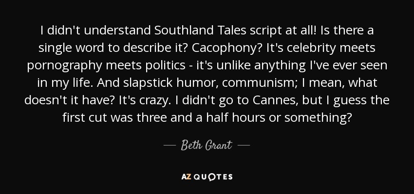 I didn't understand Southland Tales script at all! Is there a single word to describe it? Cacophony? It's celebrity meets pornography meets politics - it's unlike anything I've ever seen in my life. And slapstick humor, communism; I mean, what doesn't it have? It's crazy. I didn't go to Cannes, but I guess the first cut was three and a half hours or something? - Beth Grant