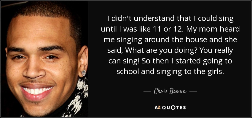 I didn't understand that I could sing until I was like 11 or 12. My mom heard me singing around the house and she said, What are you doing? You really can sing! So then I started going to school and singing to the girls. - Chris Brown