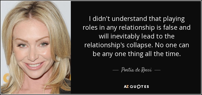 I didn't understand that playing roles in any relationship is false and will inevitably lead to the relationship's collapse. No one can be any one thing all the time. - Portia de Rossi