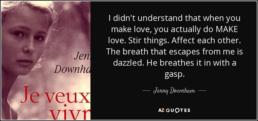 I didn't understand that when you make love, you actually do MAKE love. Stir things. Affect each other. The breath that escapes from me is dazzled. He breathes it in with a gasp. - Jenny Downham