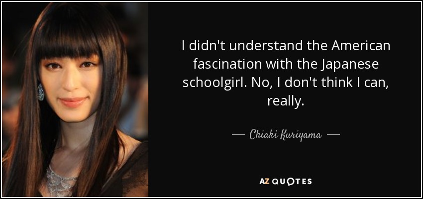 I didn't understand the American fascination with the Japanese schoolgirl. No, I don't think I can, really. - Chiaki Kuriyama