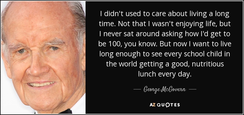I didn't used to care about living a long time. Not that I wasn't enjoying life, but I never sat around asking how I'd get to be 100, you know. But now I want to live long enough to see every school child in the world getting a good, nutritious lunch every day. - George McGovern