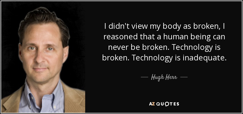 I didn't view my body as broken, I reasoned that a human being can never be broken. Technology is broken. Technology is inadequate. - Hugh Herr