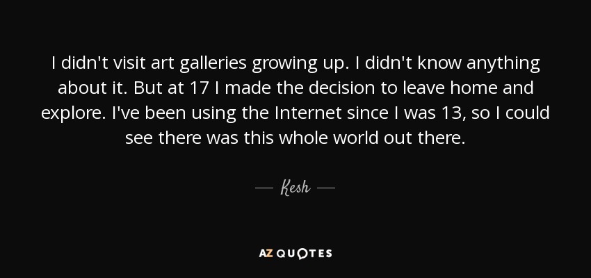 I didn't visit art galleries growing up. I didn't know anything about it. But at 17 I made the decision to leave home and explore. I've been using the Internet since I was 13, so I could see there was this whole world out there. - Kesh