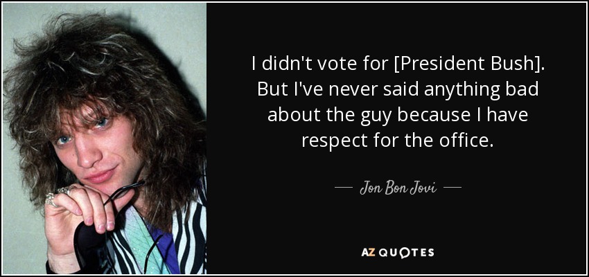I didn't vote for [President Bush]. But I've never said anything bad about the guy because I have respect for the office. - Jon Bon Jovi