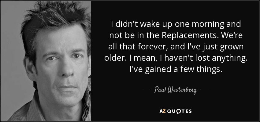 I didn't wake up one morning and not be in the Replacements. We're all that forever, and I've just grown older. I mean, I haven't lost anything. I've gained a few things. - Paul Westerberg