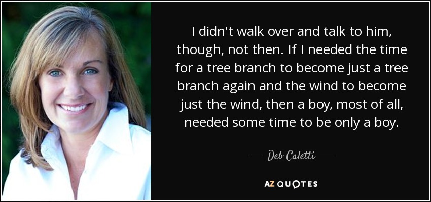 I didn't walk over and talk to him, though, not then. If I needed the time for a tree branch to become just a tree branch again and the wind to become just the wind, then a boy, most of all, needed some time to be only a boy. - Deb Caletti
