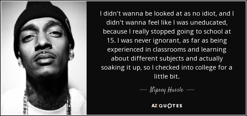 I didn't wanna be looked at as no idiot, and I didn't wanna feel like I was uneducated, because I really stopped going to school at 15. I was never ignorant, as far as being experienced in classrooms and learning about different subjects and actually soaking it up, so I checked into college for a little bit. - Nipsey Hussle