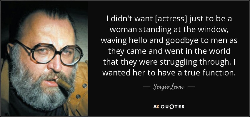 I didn't want [actress] just to be a woman standing at the window, waving hello and goodbye to men as they came and went in the world that they were struggling through. I wanted her to have a true function. - Sergio Leone