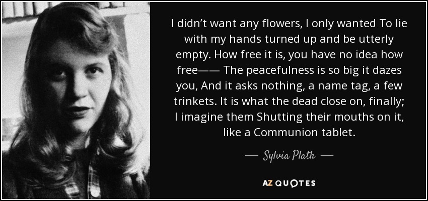 I didn’t want any flowers, I only wanted To lie with my hands turned up and be utterly empty. How free it is, you have no idea how free—— The peacefulness is so big it dazes you, And it asks nothing, a name tag, a few trinkets. It is what the dead close on, finally; I imagine them Shutting their mouths on it, like a Communion tablet. - Sylvia Plath