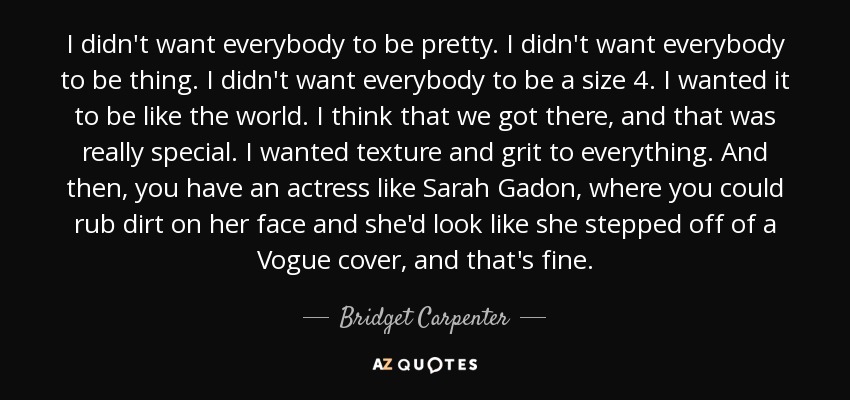 I didn't want everybody to be pretty. I didn't want everybody to be thing. I didn't want everybody to be a size 4. I wanted it to be like the world. I think that we got there, and that was really special. I wanted texture and grit to everything. And then, you have an actress like Sarah Gadon, where you could rub dirt on her face and she'd look like she stepped off of a Vogue cover, and that's fine. - Bridget Carpenter