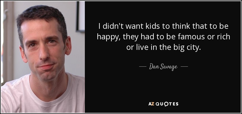 I didn't want kids to think that to be happy, they had to be famous or rich or live in the big city. - Dan Savage
