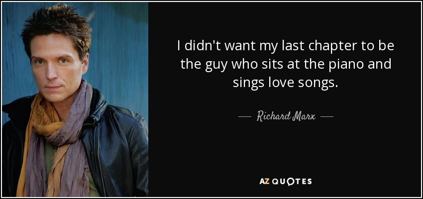 I didn't want my last chapter to be the guy who sits at the piano and sings love songs. - Richard Marx