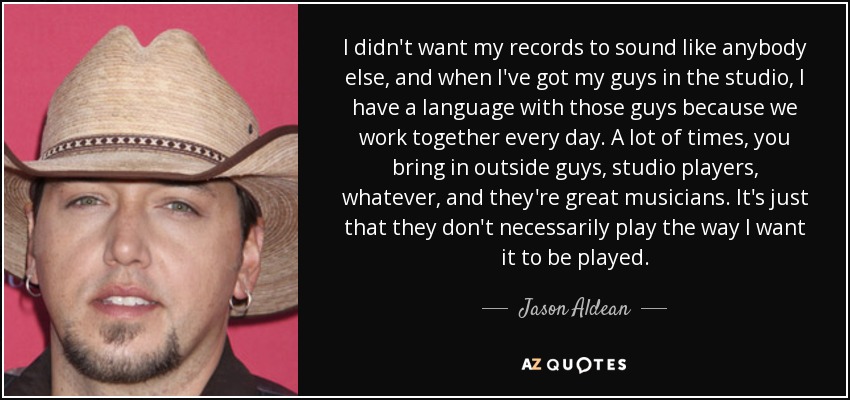 I didn't want my records to sound like anybody else, and when I've got my guys in the studio, I have a language with those guys because we work together every day. A lot of times, you bring in outside guys, studio players, whatever, and they're great musicians. It's just that they don't necessarily play the way I want it to be played. - Jason Aldean