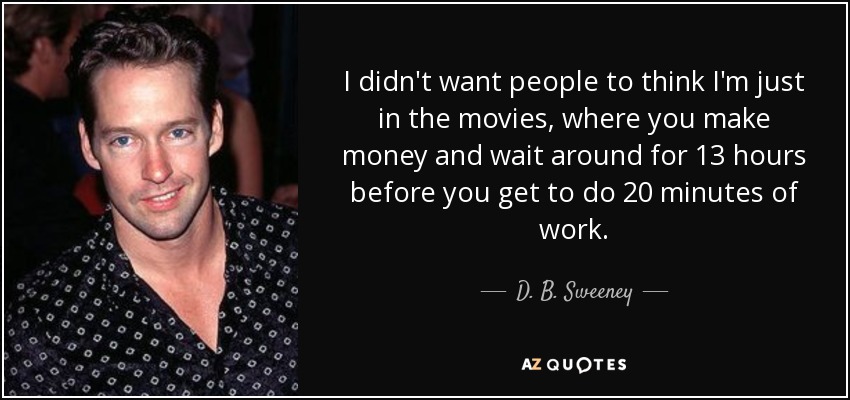 I didn't want people to think I'm just in the movies, where you make money and wait around for 13 hours before you get to do 20 minutes of work. - D. B. Sweeney