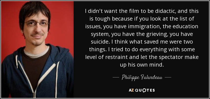 I didn't want the film to be didactic, and this is tough because if you look at the list of issues, you have immigration, the education system, you have the grieving, you have suicide. I think what saved me were two things. I tried to do everything with some level of restraint and let the spectator make up his own mind. - Philippe Falardeau