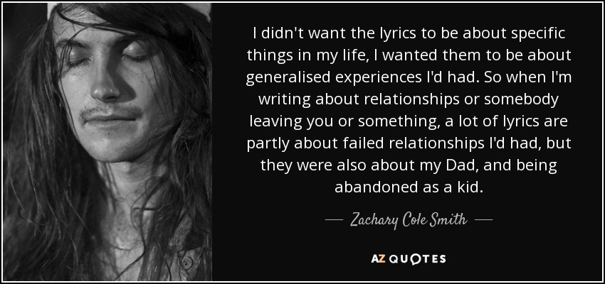 I didn't want the lyrics to be about specific things in my life, I wanted them to be about generalised experiences I'd had. So when I'm writing about relationships or somebody leaving you or something, a lot of lyrics are partly about failed relationships I'd had, but they were also about my Dad, and being abandoned as a kid. - Zachary Cole Smith