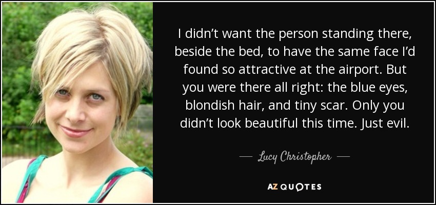I didn’t want the person standing there, beside the bed, to have the same face I’d found so attractive at the airport. But you were there all right: the blue eyes, blondish hair, and tiny scar. Only you didn’t look beautiful this time. Just evil. - Lucy Christopher