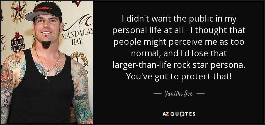 I didn't want the public in my personal life at all - I thought that people might perceive me as too normal, and I'd lose that larger-than-life rock star persona. You've got to protect that! - Vanilla Ice