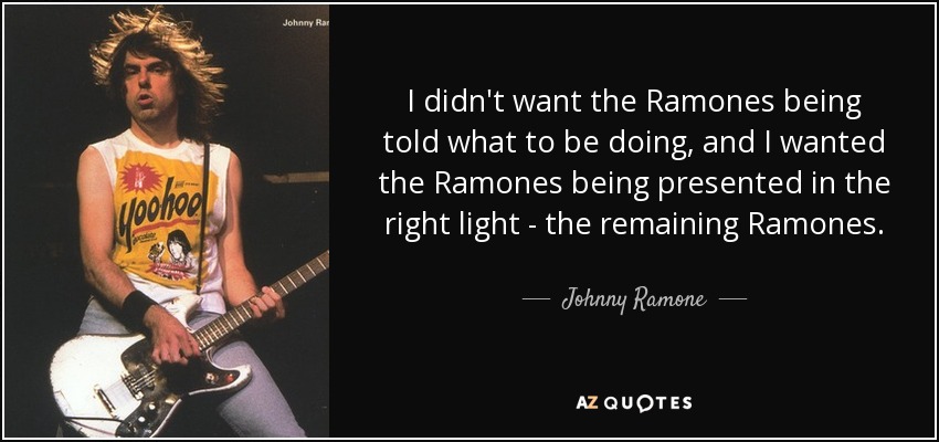 I didn't want the Ramones being told what to be doing, and I wanted the Ramones being presented in the right light - the remaining Ramones. - Johnny Ramone