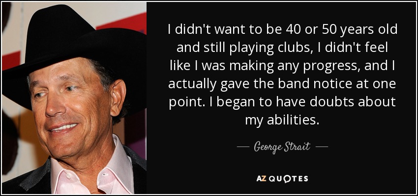 I didn't want to be 40 or 50 years old and still playing clubs, I didn't feel like I was making any progress, and I actually gave the band notice at one point. I began to have doubts about my abilities. - George Strait