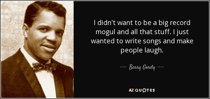 I didn't want to be a big record mogul and all that stuff. I just wanted to write songs and make people laugh. - Berry Gordy