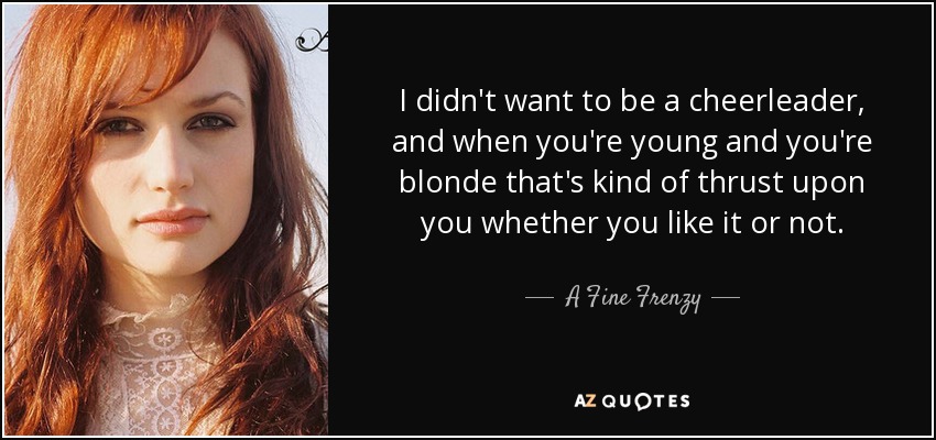 I didn't want to be a cheerleader, and when you're young and you're blonde that's kind of thrust upon you whether you like it or not. - A Fine Frenzy