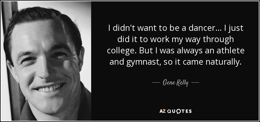 I didn't want to be a dancer... I just did it to work my way through college. But I was always an athlete and gymnast, so it came naturally. - Gene Kelly