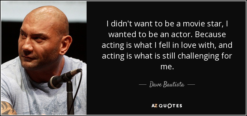 I didn't want to be a movie star, I wanted to be an actor. Because acting is what I fell in love with, and acting is what is still challenging for me. - Dave Bautista