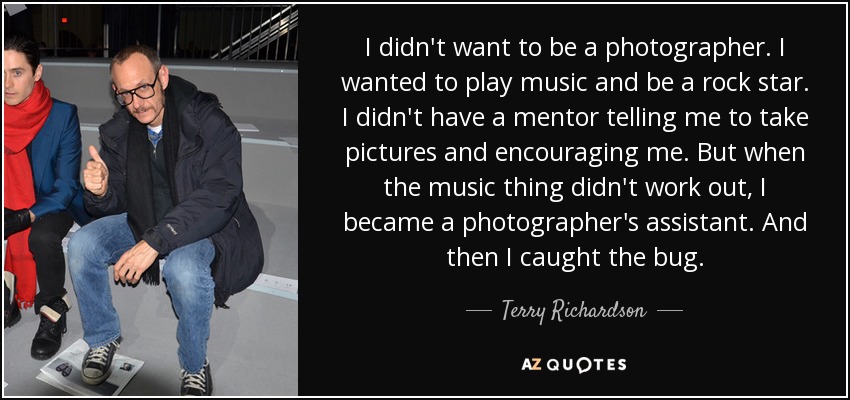 I didn't want to be a photographer. I wanted to play music and be a rock star. I didn't have a mentor telling me to take pictures and encouraging me. But when the music thing didn't work out, I became a photographer's assistant. And then I caught the bug. - Terry Richardson
