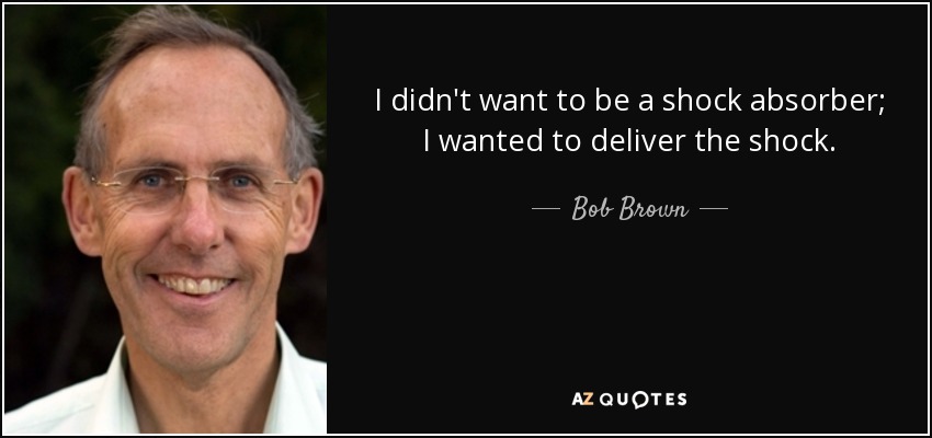 I didn't want to be a shock absorber; I wanted to deliver the shock. - Bob Brown