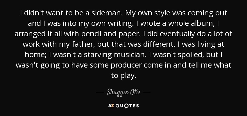 I didn't want to be a sideman. My own style was coming out and I was into my own writing. I wrote a whole album, I arranged it all with pencil and paper. I did eventually do a lot of work with my father, but that was different. I was living at home; I wasn't a starving musician. I wasn't spoiled, but I wasn't going to have some producer come in and tell me what to play. - Shuggie Otis