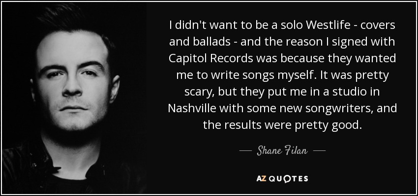 I didn't want to be a solo Westlife - covers and ballads - and the reason I signed with Capitol Records was because they wanted me to write songs myself. It was pretty scary, but they put me in a studio in Nashville with some new songwriters, and the results were pretty good. - Shane Filan