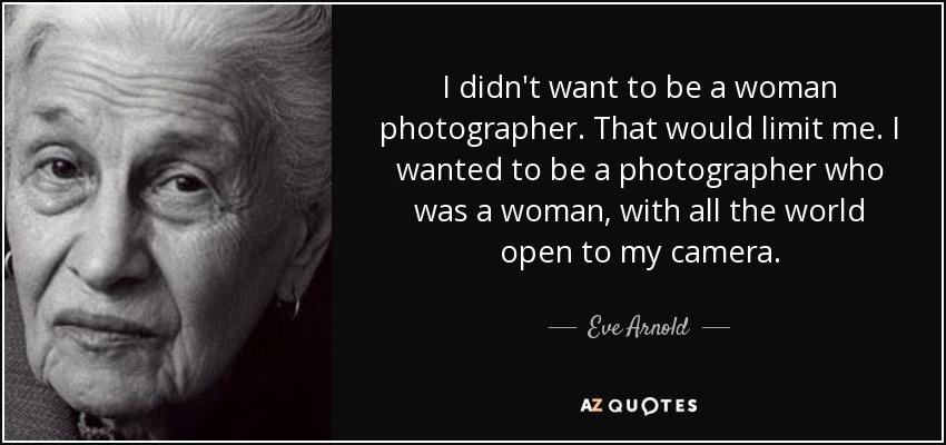 I didn't want to be a woman photographer. That would limit me. I wanted to be a photographer who was a woman, with all the world open to my camera. - Eve Arnold