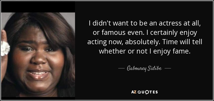 I didn't want to be an actress at all, or famous even. I certainly enjoy acting now, absolutely. Time will tell whether or not I enjoy fame. - Gabourey Sidibe