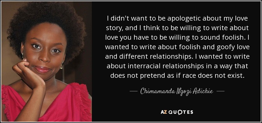 I didn't want to be apologetic about my love story, and I think to be willing to write about love you have to be willing to sound foolish. I wanted to write about foolish and goofy love and different relationships. I wanted to write about interracial relationships in a way that does not pretend as if race does not exist. - Chimamanda Ngozi Adichie