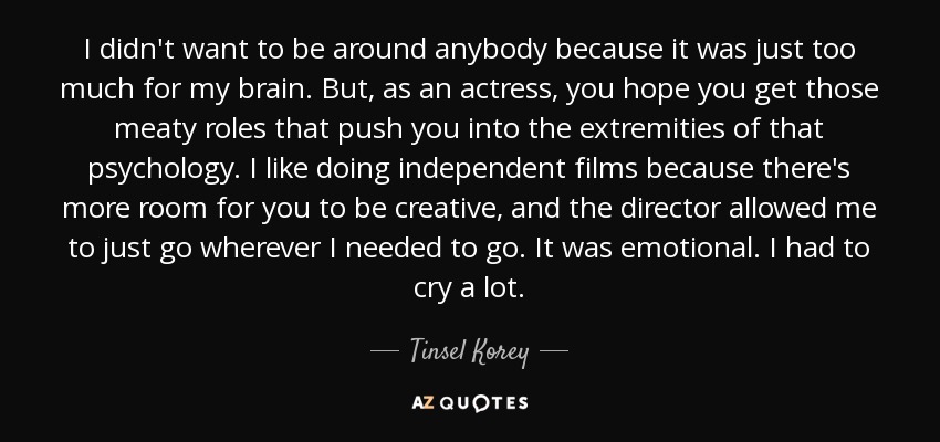 I didn't want to be around anybody because it was just too much for my brain. But, as an actress, you hope you get those meaty roles that push you into the extremities of that psychology. I like doing independent films because there's more room for you to be creative, and the director allowed me to just go wherever I needed to go. It was emotional. I had to cry a lot. - Tinsel Korey