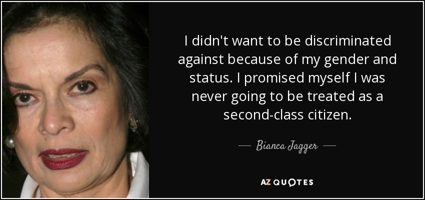 I didn't want to be discriminated against because of my gender and status. I promised myself I was never going to be treated as a second-class citizen. - Bianca Jagger