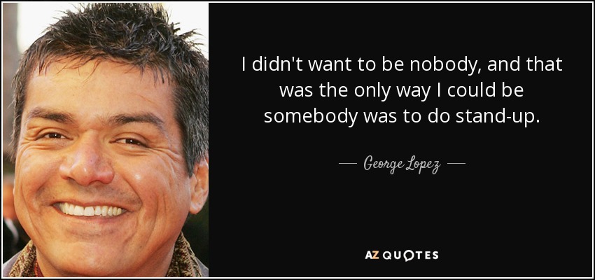 I didn't want to be nobody, and that was the only way I could be somebody was to do stand-up. - George Lopez