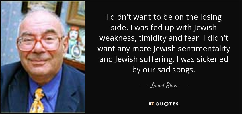 I didn't want to be on the losing side. I was fed up with Jewish weakness, timidity and fear. I didn't want any more Jewish sentimentality and Jewish suffering. I was sickened by our sad songs. - Lionel Blue