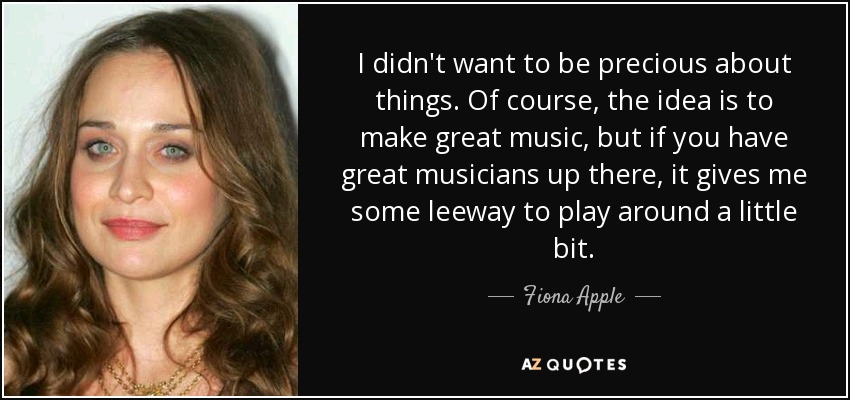 I didn't want to be precious about things. Of course, the idea is to make great music, but if you have great musicians up there, it gives me some leeway to play around a little bit. - Fiona Apple
