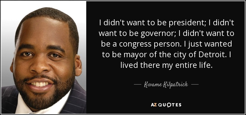 I didn't want to be president; I didn't want to be governor; I didn't want to be a congress person. I just wanted to be mayor of the city of Detroit. I lived there my entire life. - Kwame Kilpatrick