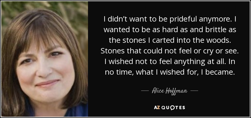 I didn’t want to be prideful anymore. I wanted to be as hard as and brittle as the stones I carted into the woods. Stones that could not feel or cry or see. I wished not to feel anything at all. In no time, what I wished for, I became. - Alice Hoffman