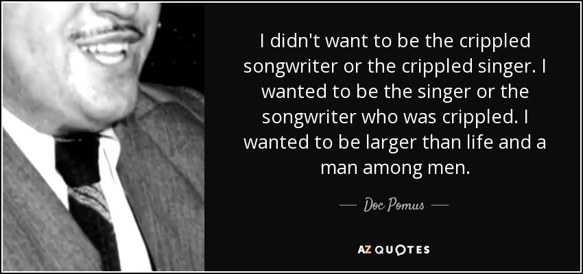 I didn't want to be the crippled songwriter or the crippled singer. I wanted to be the singer or the songwriter who was crippled. I wanted to be larger than life and a man among men. - Doc Pomus