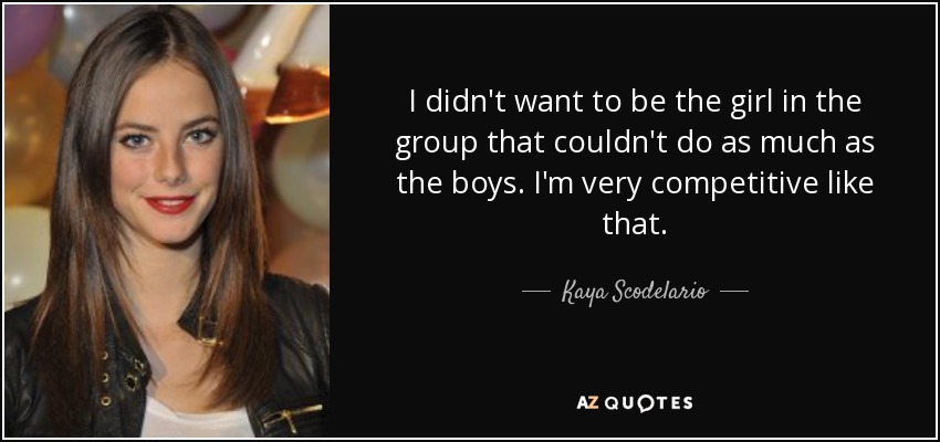 I didn't want to be the girl in the group that couldn't do as much as the boys. I'm very competitive like that. - Kaya Scodelario